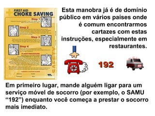 Esta manobra já é de domínio público em vários países onde é comum encontrarmos cartazes com estas instruções, especialmente em restaurantes. Em primeiro lugar, mande alguém ligar para um serviço móvel de socorro (por exemplo, o SAMU “192”) enquanto você começa a prestar o socorro mais imediato. 192 