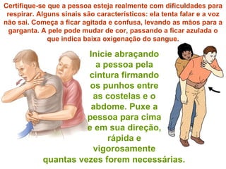 Inicie abraçando a pessoa pela cintura firmando os punhos entre as costelas e o abdome. Puxe a pessoa para cima e em sua direção, rápida e vigorosamente Certifique-se que a pessoa esteja realmente com dificuldades para respirar. Alguns sinais são característicos: ela tenta falar e a voz não sai. Começa a ficar agitada e confusa, levando as mãos para a garganta. A pele pode mudar de cor, passando a ficar azulada o que indica baixa oxigenação do sangue. quantas vezes forem necessárias. 