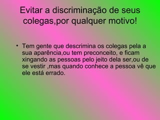 Evitar a discriminação de seus colegas,por qualquer motivo! Tem gente que descrimina os colegas pela a sua aparência,ou tem preconceito, e ficam xingando as pessoas pelo jeito dela ser,ou de se vestir ,mas quando conhece a pessoa vê que ele está errado. 