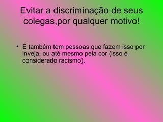 Evitar a discriminação de seus colegas,por qualquer motivo! E também tem pessoas que fazem isso por inveja, ou até mesmo pela cor (isso é considerado racismo). 