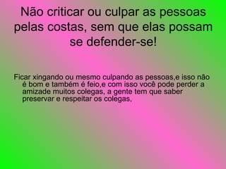 Não criticar ou culpar as pessoas pelas costas, sem que elas possam se defender-se! Ficar xingando ou mesmo culpando as pessoas,e isso não é bom e também é feio,e com isso você pode perder a amizade muitos colegas, a gente tem que saber preservar e respeitar os colegas,  