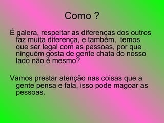 Como ? É galera, respeitar as diferenças dos outros faz muita diferença, e também,  temos que ser legal com as pessoas, por que ninguém gosta de gente chata do nosso lado não é mesmo?  Vamos prestar atenção nas coisas que a gente pensa e fala, isso pode magoar as pessoas. 