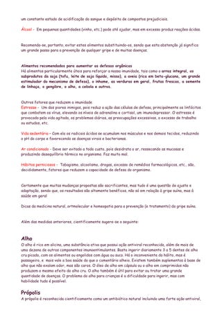 um constante estado de acidificação do sangue e depósito de compostos prejudiciais.

Álcool - Em pequenas quantidades (vinho, etc.) pode até ajudar, mas em excesso produz reações ácidas.



Recomenda-se, portanto, evitar estes alimentos substituindo-os, sendo que esta abstenção já significa
um grande passo para a prevenção de qualquer gripe e de muitas doenças.



Alimentos recomendados para aumentar as defesas orgânicas
Há alimentos particularmente úteis para reforçar a nossa imunidade, tais como o arroz integral, os
subprodutos da soja (tofu, leite de soja líquido, misso), a aveia (rica em beta-glucana, um grande
estimulador do mecanismo de defesa), o inhame, as verduras em geral, frutas frescas, a semente
de linhaça, o gengibre, o alho, a cebola e outros.



Outros fatores que reduzem a imunidade
Estresse - Um dos piores inimigos, pois reduz a ação das células de defesa, principalmente os linfócitos
que combatem os vírus, elevando os níveis de adrenalina e cortisol, um imunodepressor. O estresse é
provocado pela vida agitada, os problemas diários, as preocupações excessivas, o excesso de trabalho
ou estudos, etc.

Vida sedentária – Com ela os radicais ácidos se acumulam nos músculos e nos demais tecidos, reduzindo
o pH do corpo e favorecendo as doenças virais e bacterianas.

Ar condicionado - Deve ser evitado a todo custo, pois desidrata o ar, ressecando as mucosas e
produzindo desequilíbrio térmico no organismo. Faz muito mal.

Hábitos perniciosos - Tabagismo, alcoolismo, drogas, excesso de remédios farmacológicos, etc., são,
decididamente, fatores que reduzem a capacidade de defesa do organismo.



Certamente que muitas mudanças propostas são sacrificantes, mas tudo é uma questão de ajuste e
adaptação, sendo que, os resultados são altamente benéficos, não só em relação à gripe suína, mas à
saúde em geral

Dicas da medicina natural, ortmolecular e homeopatia para a prevenção (e tratamento) da gripe suína.



Além das medidas anteriores, cientificamente sugere-se o seguinte:



Alho
O alho é rico em alicina, uma substância ativa que possui ação antiviral reconhecida, além de mais de
uma dezena de outros componentes imunoentimulantes. Basta ingerir diariamente 3 a 5 dentes de alho
cru picado, com os alimentos ou engolidos com água ou suco. Há o inconveniente do hálito, mas é
passageiro, e mais vale a boa saúde do que o comentário alheio. Existem também suplementos à base de
alho que não exalam odor, mas são caros. O óleo de alho em cápsula ou o alho em comprimidos não
produzem o mesmo efeito do alho cru. O alho também é útil para evitar ou tratar uma grande
quantidade de doenças. O problema do alho para crianças é a dificuldade para ingerir, mas com
habilidade tudo é possível.


Própolis
A própolis é reconhecida cientificamente como um antibiótico natural incluindo uma forte ação antiviral,
 