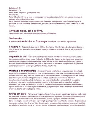 Belladonna 5 CH
Gelsemium 5 CH
Fazer 30 ml, em partes iguais (pedir : ãã)
Álcool a 20%.
Tomar 10 gotas (direto na boca ou em água para crianças) a cada meia hora em caso de sintomas de
qualquer gripe, até melhorar bem.
Estes remédios podem ser adquiridos nas boas farmácias homeopáticas, e não fazem mal algum ou
produzem efeitos colaterais. Se necessário, procurar um médico homeopata para a confecção de uma
receita.


Atividade física, sol e ar livre.
Sempre importante em qualquer aspecto para uma saúde melhor.


Suplementos
A medicina ortomolecular        e a fitoterapia preconizam o uso de dois suplementos:


Vitamina C - Recomenda-se o uso de 500 mg de vitamina C (ácido l-ascórbico) orgânica de uma a
duas vezes ao dia, para reforçar as defesas. Crianças pequenas, metade da dose ou sob orientação
pediátrica.


Cogumelo do Sol -         Eleva a imunidade por ser rico em substâncias imunomoduladoras, como a
beta-glucana. Adultos devem tomar 2 cápsulas de 500 mg 2 a 3 vezes ao dia, tanto como preventivo
quanto para tratamento. Crianças pequenas, tomar metade da dose, sendo possível abrir a cápsula e
misturar o conteúdo nos alimentos. No caso de dificuldade de encontrar o cogumelo do sol, procurar
comer cogumelos, tipo champignon, shitake, shimeji, funghi, etc.


Minerais e microminerais – Com a acidificação constante do sangue devido á alimentação
industrializada moderna, aliada ao estresse, perdem-se muitos minerais e microminerais que não são
repostos pela dieta, haja vista o o fato de que os alimentos modernos estão empobrecidos em termos
de minerais (solo naturalmente pobre, uso de adubos, agrotóxicos, manipulação industrial,
congelamento, microondas, etc.). Certamente que essa condição afeta a imunidade. É necessário
atualmente repor estes nutrientes de modo a manter as defesas orgânicas, mas não é qualquer
suplemento que serve. Recomenda-se utilizar os concentrados biominerais marinhos, principalmente
aqueles extraidos da poderosa alga Lithothâmnium, que possui acima de 50 minerais e microminerais
orgânicos, de alta assimilação pelas células.


Frutas em geral - As frutas, principalmente as cítricas, ajudam a alcalinizar o sangue e são ricas
em minerais e vitaminas, favorecendo a saúde e protegendo o organismo. Pessoas que consomem poucas
frutas estão muito mais sujeitas, não só às viroses, quanto a qualquer outra enfermidade.
Estas orientações servem tanto para a prevenção quanto para serem utilizadas em casos de pessoas que
contraíram qualquer tipo de gripe. Além do mais, estes procedimentos nos deixam seguros e tranqüilos
em relação ao grande terror de se contrair, tanto a Influenza A quanto quaisquer outras doenças virais.
 