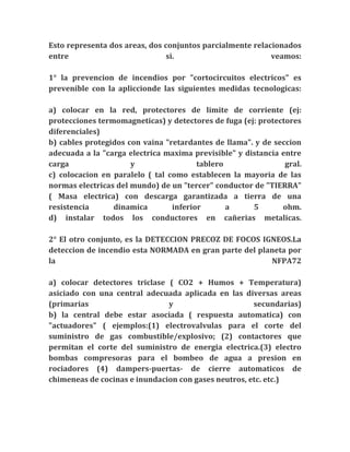 Esto representa dos areas, dos conjuntos parcialmente relacionados
entre                           si.                        veamos:

1° la prevencion de incendios por "cortocircuitos electricos" es
prevenible con la apliccionde las siguientes medidas tecnologicas:

a) colocar en la red, protectores de limite de corriente (ej:
protecciones termomagneticas) y detectores de fuga (ej: protectores
diferenciales)
b) cables protegidos con vaina "retardantes de llama". y de seccion
adecuada a la "carga electrica maxima previsible" y distancia entre
carga                 y                 tablero                gral.
c) colocacion en paralelo ( tal como establecen la mayoria de las
normas electricas del mundo) de un "tercer" conductor de "TIERRA"
( Masa electrica) con descarga garantizada a tierra de una
resistencia      dinamica        inferior       a     5       ohm.
d) instalar todos los conductores en cañerias metalicas.

2° El otro conjunto, es la DETECCION PRECOZ DE FOCOS IGNEOS.La
deteccion de incendio esta NORMADA en gran parte del planeta por
la                                                      NFPA72

a) colocar detectores triclase ( CO2 + Humos + Temperatura)
asiciado con una central adecuada aplicada en las diversas areas
(primarias                     y                      secundarias)
b) la central debe estar asociada ( respuesta automatica) con
"actuadores" ( ejemplos:(1) electrovalvulas para el corte del
suministro de gas combustible/explosivo; (2) contactores que
permitan el corte del suministro de energia electrica.(3) electro
bombas compresoras para el bombeo de agua a presion en
rociadores (4) dampers-puertas- de cierre automaticos de
chimeneas de cocinas e inundacion con gases neutros, etc. etc.)
 