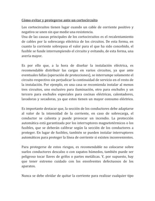 Cómo evitar y protegerse ante un cortocircuito
Los cortocircuitos tienen lugar cuando un cable de corriente positivo y
negativo se unen sin que medie una resistencia.
Una de las causas principales de los cortocircuitos es el recalentamiento
de cables por la sobrecarga eléctrica de los circuitos. De esta forma, en
cuanto la corriente sobrepasa el valor para el que ha sido concebido, el
fusible se funde interrumpiendo el circuito y evitando, de esta forma, una
avería mayor.

Es por ello que, a la hora de diseñar la instalación eléctrica, es
recomendable distribuir las cargas en varios circuitos, ya que ante
eventuales fallas (operación de protecciones), se interrumpe solamente el
circuito respectivo sin perjudicar la continuidad de servicio en el resto de
la instalación. Por ejemplo, en una casa se recomienda instalar al menos
tres circuitos, uno exclusivo para iluminación, otro para enchufes y un
tercero para enchufes especiales para cocinas eléctricas, calentadores,
lavadoras y secadoras, ya que estos tienen un mayor consumo eléctrico.

Es importante destacar que, la sección de los conductores debe adaptarse
al valor de la intensidad de la corriente, en caso de sobrecarga, el
conductor se calienta y puede provocar un incendio. La protección
automática está garantizada por los interruptores magnetotérmicos o los
fusibles, que se deberán calibrar según la sección de los conductores a
proteger. En lugar de fusibles, también se pueden instalar interruptores
automáticos para proteger la línea de corriente si existen inconvenientes.

Para protegerse de estos riesgos, es recomendable no colocarse sobre
suelos conductores descalzo o con zapatos húmedos, también puede ser
peligroso tocar llaves de grifos o partes metálicas. Y, por supuesto, hay
que tener extremo cuidado con los envolventes defectuosos de los
aparatos.

Nunca se debe olvidar de quitar la corriente para realizar cualquier tipo
 