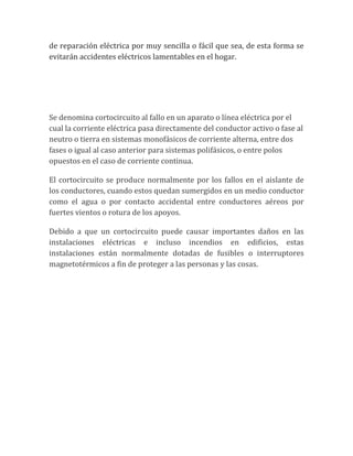 de reparación eléctrica por muy sencilla o fácil que sea, de esta forma se
evitarán accidentes eléctricos lamentables en el hogar.




Se denomina cortocircuito al fallo en un aparato o línea eléctrica por el
cual la corriente eléctrica pasa directamente del conductor activo o fase al
neutro o tierra en sistemas monofásicos de corriente alterna, entre dos
fases o igual al caso anterior para sistemas polifásicos, o entre polos
opuestos en el caso de corriente continua.

El cortocircuito se produce normalmente por los fallos en el aislante de
los conductores, cuando estos quedan sumergidos en un medio conductor
como el agua o por contacto accidental entre conductores aéreos por
fuertes vientos o rotura de los apoyos.

Debido a que un cortocircuito puede causar importantes daños en las
instalaciones eléctricas e incluso incendios en edificios, estas
instalaciones están normalmente dotadas de fusibles o interruptores
magnetotérmicos a fin de proteger a las personas y las cosas.
 