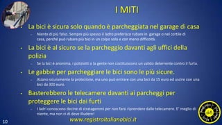 10
I MITI
• La bici è sicura solo quando è parcheggiata nel garage di casa
– Niente di più falso. Sempre più spesso il ladro preferisce rubare in garage o nel cortile di
casa, perché può rubare più bici in un colpo solo e con meno difficoltà.
• La bici è al sicuro se la parcheggio davanti agli uffici della
polizia
– Se la bici è anonima, i poliziotti o la gente non costituiscono un valido deterrente contro il furto.
• Le gabbie per parcheggiare le bici sono le più sicure.
– Alzano sicuramente la protezione, ma uno può entrare con una bici da 15 euro ed uscire con una
bici da 300 euro.
• Basterebbero le telecamere davanti ai parcheggi per
proteggere le bici dai furti
– I ladri conoscono decine di stratagemmi per non farsi riprendere dalle telecamere. E’ meglio di
niente, ma non ci di deve illudere!
www.registroitalianobici.it
 