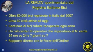 LA REALTA’ sperimentata dal
Registro Italiano Bici
• Oltre 80.000 bici registrate in Italia dal 2007
• Circa 30 città attive ad oggi
• Centinaia di bici rubate recuperate ogni anno
• Un call center di operatori che rispondono al N. verde
24 ore su 24 e 7 giorni su 7
• Rapporto diretto con le Forze dell’Ordine
11 www.registroitalianobici.it
 