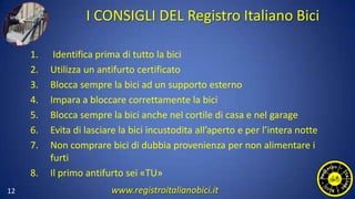 I CONSIGLI DEL Registro Italiano Bici
1. Identifica prima di tutto la bici
2. Utilizza un antifurto certificato
3. Blocca sempre la bici ad un supporto esterno
4. Impara a bloccare correttamente la bici
5. Blocca sempre la bici anche nel cortile di casa e nel garage
6. Evita di lasciare la bici incustodita all’aperto e per l’intera notte
7. Non comprare bici di dubbia provenienza per non alimentare i
furti
8. Il primo antifurto sei «TU»
12 www.registroitalianobici.it
 