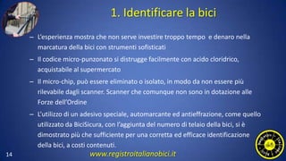 1. Identificare la bici
– L’esperienza mostra che non serve investire troppo tempo e denaro nella
marcatura della bici con strumenti sofisticati
– Il codice micro-punzonato si distrugge facilmente con acido cloridrico,
acquistabile al supermercato
– Il micro-chip, può essere eliminato o isolato, in modo da non essere più
rilevabile dagli scanner. Scanner che comunque non sono in dotazione alle
Forze dell’Ordine
– L’utilizzo di un adesivo speciale, automarcante ed antieffrazione, come quello
utilizzato da BiciSicura, con l’aggiunta del numero di telaio della bici, si è
dimostrato più che sufficiente per una corretta ed efficace identificazione
della bici, a costi contenuti.
14 www.registroitalianobici.it
 