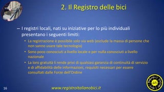 2. Il Registro delle bici
– I registri locali, nati su iniziative per lo più individuali
presentano i seguenti limiti:
• La registrazione è possibile solo via web (esclude la massa di persone che
non sanno usare tale tecnologia)
• Sono poco conosciuti a livello locale e per nulla conosciuti a livello
nazionale
• La loro gratuità li rende privi di qualsiasi garanzia di continuità di servizio
e di affidabilità delle informazioni, requisiti necessari per essere
consultati dalle Forze dell’Ordine
16 www.registroitalianobici.it
 