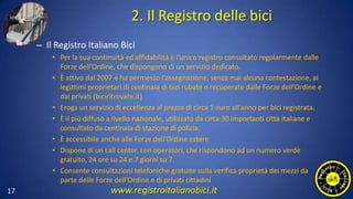 2. Il Registro delle bici
– Il Registro Italiano Bici
• Per la sua continuità ed affidabilità è l’unico registro consultato regolarmente dalle
Forze dell’Ordine, che dispongono di un servizio dedicato.
• È attivo dal 2007 e ha permesso l’assegnazione, senza mai alcuna contestazione, ai
legittimi proprietari di centinaia di bici rubate e recuperate dalle Forze dell’Ordine e
dai privati (biciritrovate.it)
• Eroga un servizio di eccellenza al prezzo di circa 1 euro all’anno per bici registrata.
• È il più diffuso a livello nazionale, utilizzato da circa 30 importanti città italiane e
consultato da centinaia di stazione di polizia.
• È accessibile anche alle Forze dell’Ordine estere
• Dispone di un call center, con operatori, che rispondono ad un numero verde
gratuito, 24 ore su 24 e 7 giorni su 7.
• Consente consultazioni telefoniche gratuite sulla verifica proprietà dei mezzi da
parte delle Forze dell’Ordine e di privati cittadini
17 www.registroitalianobici.it
 
