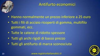 Antifurto economici
• Hanno normalmente un prezzo inferiore a 25 euro
• Tutti i fili di acciaio ricoperti di gomma, multifilo
gommati, ecc.
• Tutte le catene di ridotto spessore
• Tutti gli archi rigidi di basso prezzo
• Tutti gli antifurto di marca sconosciuta
20 www.registroitalianobici.it
 