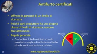 Antifurto certificati
• Offrono la garanzia di un livello di
sicurezza
• Poiché ogni produttore ha una propria
classe di livelli di sicurezza, occorre
fare attenzione.
• Regola generale
– Confrontare il livello minimo e quello
massimo e scegliere l’antifurto con livello
oltre la metà tra massimo e minimo
21
Minimo Massimo
NO! SI’
www.registroitalianobici.it
 