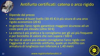 Antifurto certificati: catena o arco rigido
• Dipende dal prezzo
• Una catena di buon livello (30-45 €) è più sicura di una arco
rigido economico (20 €)
• In generale l’arco rigido garantisce maggiore sicurezza ad un
costo però più elevato (oltre 50 €)
• La catena è più pratica e la consigliamo per gli usi più frequenti
e per biciclette di valore che non supera i 500 €
• Per bici di valore più elevato consigliamo l’arco rigido con
l’aggiunta di un secondo antifurto, quale un multifilo con
armatura di lunghezza non inferiore a 1,40 metri
22 www.registroitalianobici.it
 