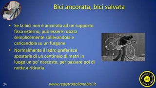 Bici ancorata, bici salvata
• Se la bici non è ancorata ad un supporto
fisso esterno, può essere rubata
semplicemente sollevandola e
caricandola su un furgone
• Normalmente il ladro preferisce
spostarla di un centinaio di metri in
luogo un po’ nascosto, per passare poi di
notte a ritirarla
24 www.registroitalianobici.it
 