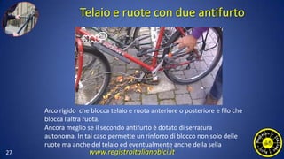 Telaio e ruote con due antifurto
27
Arco rigido che blocca telaio e ruota anteriore o posteriore e filo che
blocca l’altra ruota.
Ancora meglio se il secondo antifurto è dotato di serratura
autonoma. In tal caso permette un rinforzo di blocco non solo delle
ruote ma anche del telaio ed eventualmente anche della sella
www.registroitalianobici.it
 