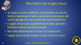 Mai fidarsi dei luoghi chiusi
• Se usate un buon antifurto, è probabile che sia più
facile e rapido per il ladro scassinare la serratura del
vostro garage che non quella del vostro antifurto!
• I luoghi chiusi sono appetibili per il ladro perché il
bottino è spesso più interessante
• Non fate affidamento ai vicini o ai condomini
• Legate ed ancorate sempre la bici, anche in casa!
29 www.registroitalianobici.it
 