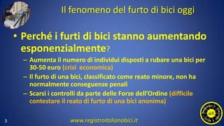 Il fenomeno del furto di bici oggi
• Perché i furti di bici stanno aumentando
esponenzialmente?
– Aumenta il numero di individui disposti a rubare una bici per
30-50 euro (crisi economica)
– Il furto di una bici, classificato come reato minore, non ha
normalmente conseguenze penali
– Scarsi i controlli da parte delle Forze dell’Ordine (difficile
contestare il reato di furto di una bici anonima)
3 www.registroitalianobici.it
 