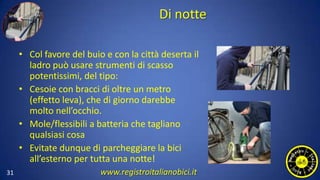 Di notte
• Col favore del buio e con la città deserta il
ladro può usare strumenti di scasso
potentissimi, del tipo:
• Cesoie con bracci di oltre un metro
(effetto leva), che di giorno darebbe
molto nell’occhio.
• Mole/flessibili a batteria che tagliano
qualsiasi cosa
• Evitate dunque di parcheggiare la bici
all’esterno per tutta una notte!
31 www.registroitalianobici.it
 