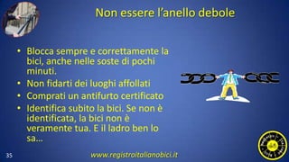 Non essere l’anello debole
• Blocca sempre e correttamente la
bici, anche nelle soste di pochi
minuti.
• Non fidarti dei luoghi affollati
• Comprati un antifurto certificato
• Identifica subito la bici. Se non è
identificata, la bici non è
veramente tua. E il ladro ben lo
sa…
35 www.registroitalianobici.it
 