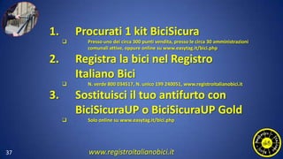 37
1. Procurati 1 kit BiciSicura
 Presso uno dei circa 300 punti vendita, presso le circa 30 amministrazioni
comunali attive, oppure online su www.easytag.it/bici.php
2. Registra la bici nel Registro
Italiano Bici
 N. verde 800 034517, N. unico 199 240051, www.registroitalianobici.it
3. Sostituisci il tuo antifurto con
BiciSicuraUP o BiciSicuraUP Gold
 Solo online su www.easytag.it/bici.php
www.registroitalianobici.it
 