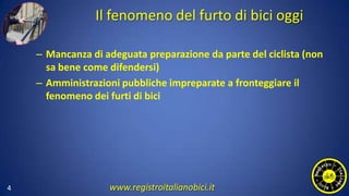 Il fenomeno del furto di bici oggi
– Mancanza di adeguata preparazione da parte del ciclista (non
sa bene come difendersi)
– Amministrazioni pubbliche impreparate a fronteggiare il
fenomeno dei furti di bici
4 www.registroitalianobici.it
 