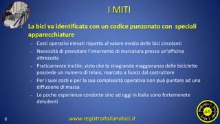 I MITI
• La bici va identificata con un codice punzonato con speciali
apparecchiature
– Costi operativi elevati rispetto al valore medio delle bici circolanti
– Necessità di prenotare l’intervento di marcatura presso un’officina
attrezzata
– Praticamente inutile, visto che la stragrande maggioranza delle biciclette
possiede un numero di telaio, marcato a fuoco dal costruttore
– Per i suoi costi e per la sua complessità operativa non può puntare ad una
diffusione di massa
– Le poche esperienze condotte sino ad oggi in Italia sono fortemenete
deludenti
6 www.registroitalianobici.it
 