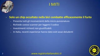 I MITI
• Solo un chip occultato nella bici combatte efficacemente il furto
– Presenta tutti gli inconvenienti della micro-punzonatura
– Richiede costosi scanner per leggere il codice
– Investimenti richiesti non giustificabili.
– In Italia, recenti esperienze hanno dato esiti assai deludenti
7 www.registroitalianobici.it
 
