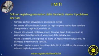 8
I MITI
• Solo un registro governativo delle biciclette risolve il problema
dei furti
– Richiede costi di attivazione e di gestione elevati
– Per essere efficace l’istituzione di un registro governativo deve rendere
obbligatoria la registrazione della bici
– Espone al rischio di contravvenzioni, di nuove tasse di circolazione, di
assicurazioni obbligatorie, di violazione della privacy, ecc.
– Anche la Svizzera, unico paese ad avere un registro bici obbligatorio, ha
dismesso di recente tale servizio.
– All’estero , anche in paesi dove l’uso della bici è più diffuso che da noi, non
esistono registri governativi.
www.registroitalianobici.it
 