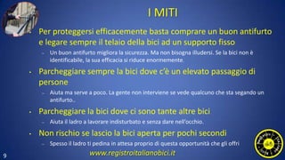 9
I MITI
• Per proteggersi efficacemente basta comprare un buon antifurto
e legare sempre il telaio della bici ad un supporto fisso
– Un buon antifurto migliora la sicurezza. Ma non bisogna illudersi. Se la bici non è
identificabile, la sua efficacia si riduce enormemente.
• Parcheggiare sempre la bici dove c’è un elevato passaggio di
persone
– Aiuta ma serve a poco. La gente non interviene se vede qualcuno che sta segando un
antifurto..
• Parcheggiare la bici dove ci sono tante altre bici
– Aiuta il ladro a lavorare indisturbato e senza dare nell’occhio.
• Non rischio se lascio la bici aperta per pochi secondi
– Spesso il ladro ti pedina in attesa proprio di questa opportunità che gli offri
www.registroitalianobici.it
 