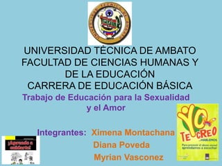UNIVERSIDAD TÉCNICA DE AMBATO
FACULTAD DE CIENCIAS HUMANAS Y
       DE LA EDUCACIÓN
 CARRERA DE EDUCACIÓN BÁSICA
Trabajo de Educación para la Sexualidad
               y el Amor

   Integrantes: Ximena Montachana
                Diana Poveda
                Myrian Vasconez
 