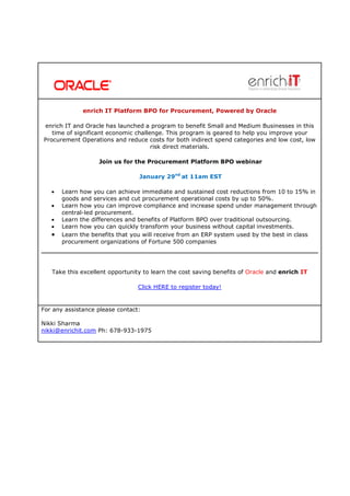 enrich IT Platform BPO for Procurement, Powered by Oracle

enrich IT and Oracle has launched a program to benefit Small and Medium Businesses in this
   time of significant economic challenge. This program is geared to help you improve your
Procurement Operations and reduce costs for both indirect spend categories and low cost, low
                                      risk direct materials.

                   Join us for the Procurement Platform BPO webinar

                                 January 29nd at 11am EST

   •   Learn how you can achieve immediate and sustained cost reductions from 10 to 15% in
       goods and services and cut procurement operational costs by up to 50%.
   •   Learn how you can improve compliance and increase spend under management through
       central-led procurement.
   •   Learn the differences and benefits of Platform BPO over traditional outsourcing.
   •   Learn how you can quickly transform your business without capital investments.
   •   Learn the benefits that you will receive from an ERP system used by the best in class
       procurement organizations of Fortune 500 companies




   Take this excellent opportunity to learn the cost saving benefits of Oracle and enrich IT

                                 Click HERE to register today!


For any assistance please contact:

Nikki Sharma
nikki@enrichit.com Ph: 678-933-1975
 