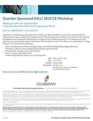 Guardian Sponsored AALU 2010 CE Workshop
Keeping up with new developments
in the Non-Qualified Deferred Compensation World
Just how sophisticated is your practice?
Advances in technology have allowed providers to bring cost-efficient, bundled services to the small and mid-size
market that once were available only to large businesses. This panel discussion will focus on a number of these exciting
developments, and is designed to help producers struggling with the following questions: “Am I keeping pace with
what’s new, am I providing my clients with the best service model, and where am I relative to my competition?” Among
the topics to be covered are the following:
   •   How to develop the most efficient funding strategy, and understanding funding strategy efficiencies.
   •   What does a robust on-line enrollment/administration system look like?
   •   What does the “next generation” plan look like?
   •   How to compete with mutual funds.
   •   Understanding the kind of buyer are you working with.
                                                                                                     Date:          Sunday, April 25, 2010
                                                                                                    Time:           3:30–4:45 pm
                                                                                                 Location:          Delaware Room
                                                                                             Presented By:          Jim Magner, JD
                                                                                                                    Jeff McCarthy, Executive Vice President
                                                                                                                    American Financial Systems
Be sure to visit us at Booth 411 for our raffle and prizes!




                        The Guardian Life Insurance Company of America 7 Hanover Square, New York, NY 10004-4025 www.GuardianLife.com

Guardian’s Executive Benefits VUL is issued by The Guardian Insurance & Annuity Company, Inc. (GIAC), a Delaware corporation, and distributed by Guardian Investor Services LLC (GIS). GIAC and
GIS are located at 7 Hanover Square, New York, NY 10004-4025. 1-800-441-6455. GIAC and GIS are wholly owned subsidiaries of The Guardian Life Insurance Company of America.
Guardian’s Executive Benefits VUL combines life insurance protection with investment opportunities, options and flexibility. The policy provides the policyowner with the flexibility to adjust the pre-
mium payment schedule and policy options. It is important to bear in mind that the policy’s performance depends largely on decisions made by the policyowner. Due to market fluctuations, there is no
assurance that the investment performance will be favorable. Therefore, upon surrender, policy values may be worth more or less than the original investment.
These policies and their underlying variable investment options are not deposits or obligations of, or guaranteed or endorsed by, any bank or depository institution, nor are they federally insured by the
Federal Deposit Insurance Corporation, the Federal Reserve Board or any other agency. They involve investment risk, including possible loss of principal invested.
GIS is a member of FINRA, SIPC.
Any individual soliciting these variable universal life insurance products must be a licensed life insurance agent appointed with GIAC and a registered representative of a broker/dealer with whom GIAC
has a selling agreement.
Guardian’s Executive Benefits VUL and its underlying options are offered by prospectus only. Prospectuses contain important information including charges and
expenses. Please have your clients read it carefully before investing or sending money. Your clients should consider the investment company’s investment objectives,
risks, fees and charges carefully before investing. Prospectuses contain this and other important information and can be obtained by calling 1-800-441-6455.
American Financial Systems, Inc. is a wholly owned subsidiary of The Guardian Life Insurance Company of America.




2010-2583                                                                                                        For Producer Use Only. Not For Use With The General Public.
 