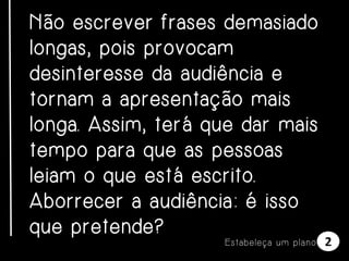 Não escrever frases demasiado
longas, pois provocam
desinteresse da audiência e
tornam a apresentação mais
longa. Assim, terá que dar mais
tempo para que as pessoas
leiam o que está escrito.
Aborrecer a audiência: é isso
que pretende?
E s t a be l e ça u m p l a n o

2

 