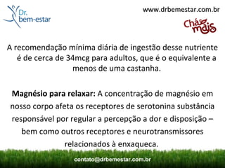 www.drbemestar.com.br




A recomendação mínima diária de ingestão desse nutriente
   é de cerca de 34mcg para adultos, que é o equivalente a
                  menos de uma castanha.

Magnésio para relaxar: A concentração de magnésio em
nosso corpo afeta os receptores de serotonina substância
responsável por regular a percepção a dor e disposição –
   bem como outros receptores e neurotransmissores
               relacionados à enxaqueca.
                  contato@drbemestar.com.br
 