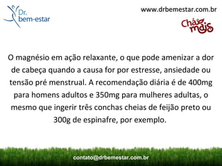 www.drbemestar.com.br




O magnésio em ação relaxante, o que pode amenizar a dor
 de cabeça quando a causa for por estresse, ansiedade ou
tensão pré menstrual. A recomendação diária é de 400mg
  para homens adultos e 350mg para mulheres adultas, o
 mesmo que ingerir três conchas cheias de feijão preto ou
            300g de espinafre, por exemplo.



                  contato@drbemestar.com.br
 