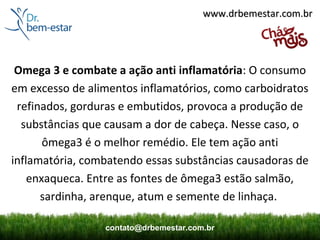 www.drbemestar.com.br




 Omega 3 e combate a ação anti inflamatória: O consumo
em excesso de alimentos inflamatórios, como carboidratos
 refinados, gorduras e embutidos, provoca a produção de
  substâncias que causam a dor de cabeça. Nesse caso, o
       ômega3 é o melhor remédio. Ele tem ação anti
inflamatória, combatendo essas substâncias causadoras de
    enxaqueca. Entre as fontes de ômega3 estão salmão,
      sardinha, arenque, atum e semente de linhaça.

                 contato@drbemestar.com.br
 