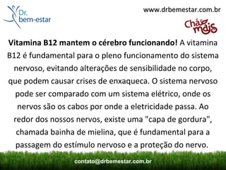 www.drbemestar.com.br



Vitamina B12 mantem o cérebro funcionando! A vitamina
B12 é fundamental para o pleno funcionamento do sistema
 nervoso, evitando alterações de sensibilidade no corpo,
que podem causar crises de enxaqueca. O sistema nervoso
  pode ser comparado com um sistema elétrico, onde os
  nervos são os cabos por onde a eletricidade passa. Ao
 redor dos nossos nervos, existe uma "capa de gordura",
  chamada bainha de mielina, que é fundamental para a
  passagem do estímulo nervoso e a proteção do nervo.
                 contato@drbemestar.com.br
 