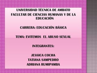 UNIVERSIDAD TÉCNICA DE AMBATO
FACULTAR DE CIENCIAS HUMANAS Y DE LA
              EDUCACIÓN

     CARRERA: EDUCACIÓN BÁSICA

  TEMA: EVITEMOS EL ABUSO SEXUAL

           INTEGRANTES:

           JESSICA COCHA
         TATIANA SAMPEDRO
        ADRIANA RUMIPAMBA
 