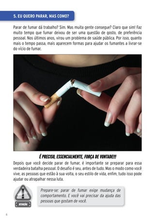 5. Eu quero parar, mas como?

    Parar de fumar dá trabalho? Sim. Mas muita gente consegue? Claro que sim! Faz
    muito tempo que fumar deixou de ser uma questão de gosto, de preferência
    pessoal. Nos últimos anos, virou um problema de saúde pública. Por isso, quanto
    mais o tempo passa, mais aparecem formas para ajudar os fumantes a livrar-se
    do vício de fumar.




                    É PRECISO, ESSENCIALMENTE, FORÇA DE VONTADE!!!
    Depois que você decide parar de fumar, é importante se preparar para essa
    verdadeira batalha pessoal. O desafio é seu, antes de tudo. Mas o modo como você
    vive, as pessoas que estão à sua volta, o seu estilo de vida, enfim, tudo isso pode
    ajudar ou atrapalhar nessa luta.

                     Prepare-se: parar de fumar exige mudança de
                     comportamento. E você vai precisar da ajuda das
                     pessoas que gostam de você.

6
 