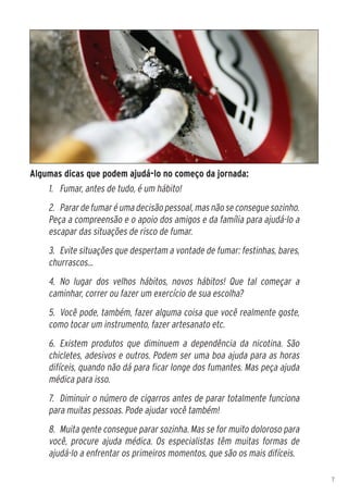 Algumas dicas que podem ajudá-lo no começo da jornada:
    1.	 Fumar, antes de tudo, é um hábito!
    2.	 Parar de fumar é uma decisão pessoal, mas não se consegue sozinho.
    Peça a compreensão e o apoio dos amigos e da família para ajudá-lo a
    escapar das situações de risco de fumar.
    3.	 Evite situações que despertam a vontade de fumar: festinhas, bares,
    churrascos...
    4.	 No lugar dos velhos hábitos, novos hábitos! Que tal começar a
    caminhar, correr ou fazer um exercício de sua escolha?
    5.	 Você pode, também, fazer alguma coisa que você realmente goste,
    como tocar um instrumento, fazer artesanato etc.
    6.	 Existem produtos que diminuem a dependência da nicotina. São
    chicletes, adesivos e outros. Podem ser uma boa ajuda para as horas
    difíceis, quando não dá para ficar longe dos fumantes. Mas peça ajuda
    médica para isso.
    7.	 Diminuir o número de cigarros antes de parar totalmente funciona
    para muitas pessoas. Pode ajudar você também!
    8.	 Muita gente consegue parar sozinha. Mas se for muito doloroso para
    você, procure ajuda médica. Os especialistas têm muitas formas de
    ajudá-lo a enfrentar os primeiros momentos, que são os mais difíceis.

                                                                              7
 