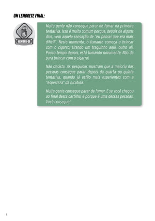 Um lembrete final:
                         Muita gente não consegue parar de fumar na primeira
                         tentativa. Isso é muito comum porque, depois de alguns
                         dias, vem aquela sensação de “eu pensei que era mais
                         difícil”. Neste momento, o fumante começa a brincar
                         com o cigarro, tirando um traguinho aqui, outro ali.
                         Pouco tempo depois, está fumando novamente. Não dá
                         para brincar com o cigarro!
                         Não desista. As pesquisas mostram que a maioria das
                         pessoas consegue parar depois da quarta ou quinta
                         tentativa, quando já estão mais experientes com a
                         “esperteza” da nicotina.
                         Muita gente consegue parar de fumar. E se você chegou
                         ao final desta cartilha, é porque é uma dessas pessoas.
                         Você consegue!




8
 