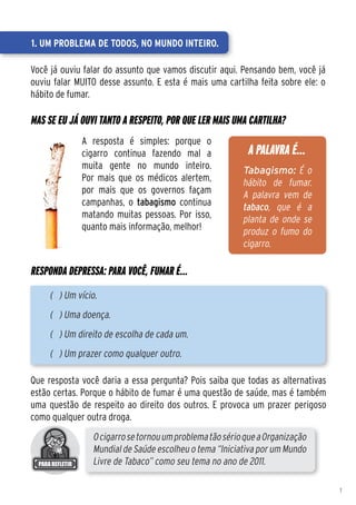 1. Um problema de todos, no mundo inteiro.

Você já ouviu falar do assunto que vamos discutir aqui. Pensando bem, você já
ouviu falar MUITO desse assunto. E esta é mais uma cartilha feita sobre ele: o
hábito de fumar.

Mas se eu já ouvi tanto a respeito, por que ler mais uma cartilha?
             A resposta é simples: porque o
             cigarro continua fazendo mal a               A PALAVRA É...
             muita gente no mundo inteiro.               Tabagismo: É o
             Por mais que os médicos alertem,            hábito de fumar.
             por mais que os governos façam              A palavra vem de
             campanhas, o tabagismo continua             tabaco, que é a
             matando muitas pessoas. Por isso,           planta de onde se
             quanto mais informação, melhor!             produz o fumo do
                                                         cigarro.

Responda depressa: para você, fumar é...
     ( ) Um vício.
     ( ) Uma doença.
     ( ) Um direito de escolha de cada um.
     ( ) Um prazer como qualquer outro.

Que resposta você daria a essa pergunta? Pois saiba que todas as alternativas
estão certas. Porque o hábito de fumar é uma questão de saúde, mas é também
uma questão de respeito ao direito dos outros. E provoca um prazer perigoso
como qualquer outra droga.
                O cigarro se tornou um problema tão sério que a Organização
                Mundial de Saúde escolheu o tema “Iniciativa por um Mundo
                Livre de Tabaco” como seu tema no ano de 2011.

                                                                                 1
 