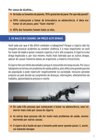 Por causa da nicotina...
    De todos os fumantes do planeta, 70% gostariam de parar. Por que não param?

    90% começaram a fumar de brincadeira na adolescência. A ideia era
    fumar só um pouco, para “fazer charme”.

    85% dos fumantes fumam todos os dias.


3. Os males do cigarro: um preço alto demais

Você sabe por que é tão difícil combater o tabagismo? Porque o cigarro não faz
ninguém provocar acidentes ou cometer violência. E o mais importante: se você
for maior de idade e quiser comprar cigarros, é só ir até a esquina. O cigarro é uma
droga legalizada e, por isso mesmo, muito mais tolerada que as outras drogas,
apesar de causar inúmeros danos ao organismo, a maioria irreversíveis.

O cigarro tem um efeito devastador porque é consumido em larga escala. Por isso o
tabagismo se tornou um problema de saúde pública, pois afeta uma grande parcela
da população e pode repercutir negativamente na sociedade, inclusive gerando
prejuízo ao país devido ao surgimento de doenças, internações, afastamentos do
trabalho, aposentadoria precoce e morte:




    De cada três pessoas que começaram a fumar na adolescência, uma irá
    morrer mais cedo por causa do cigarro;

    As outras duas pessoas vão ter muito mais problemas de saúde, mesmo
    morrendo por outras causas;

    O cigarro dá a ilusão de que o fumante pode parar quando quiser. E, assim,
    vai matando devagar.

                                                                                       3
 