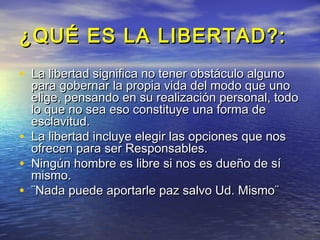 ¿QUÉ ES LA LIBERTAD?:
• La libertad significa no tener obstáculo alguno
    para gobernar la propia vida del modo que uno
    elige, pensando en su realización personal, todo
    lo que no sea eso constituye una forma de
    esclavitud.
•   La libertad incluye elegir las opciones que nos
    ofrecen para ser Responsables.
•   Ningún hombre es libre si nos es dueño de sí
    mismo.
•   ¨Nada puede aportarle paz salvo Ud. Mismo¨
 