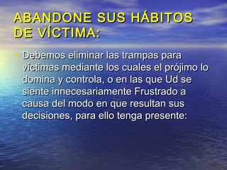 ABANDONE SUS HÁBITOS
DE VÍCTIMA:
• Debemos eliminar las trampas para
 víctimas mediante los cuales el prójimo lo
 domina y controla, o en las que Ud se
 siente innecesariamente Frustrado a
 causa del modo en que resultan sus
 decisiones, para ello tenga presente:
 