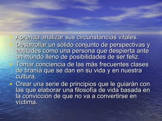 • Aprenda analizar sus circunstancias vitales.
• Desarrollar un sólido conjunto de perspectivas y
    actitudes como una persona que despierta ante
    un mundo lleno de posibilidades de ser feliz.
•   Tomar conciencia de las más frecuentes clases
    de tiranía que se dan en su vida y en nuestra
    cultura.
•   Crear una serie de principios que le guiarán con
    las que elaborar una filosofía de vida basada en
    la convicción de que no va a convertirse en
    víctima.
 