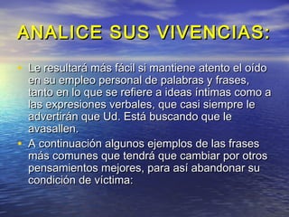 ANALICE SUS VIVENCIAS:
• Le resultará más fácil si mantiene atento el oído
    en su empleo personal de palabras y frases,
    tanto en lo que se refiere a ideas íntimas como a
    las expresiones verbales, que casi siempre le
    advertirán que Ud. Está buscando que le
    avasallen.
•   A continuación algunos ejemplos de las frases
    más comunes que tendrá que cambiar por otros
    pensamientos mejores, para así abandonar su
    condición de víctima:
 